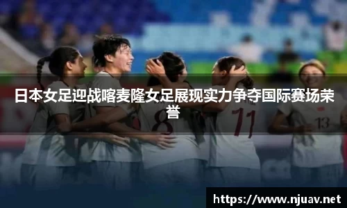 日本女足迎战喀麦隆女足展现实力争夺国际赛场荣誉